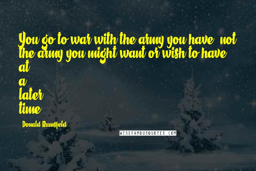 Donald Rumsfeld Quotes: You go to war with the army you have, not the army you might want or wish to have at a later time.