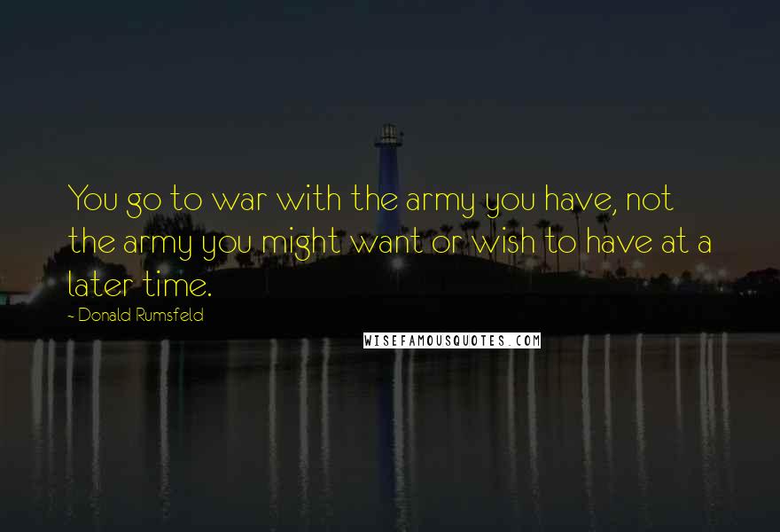 Donald Rumsfeld Quotes: You go to war with the army you have, not the army you might want or wish to have at a later time.