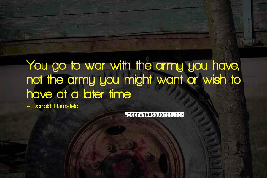 Donald Rumsfeld Quotes: You go to war with the army you have, not the army you might want or wish to have at a later time.