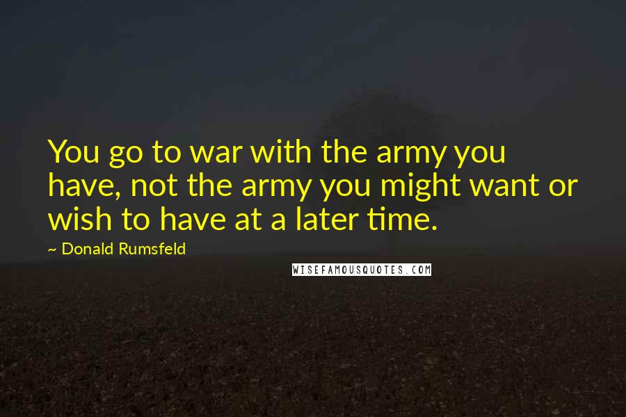 Donald Rumsfeld Quotes: You go to war with the army you have, not the army you might want or wish to have at a later time.