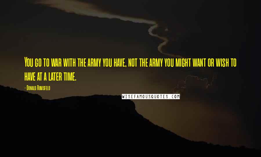 Donald Rumsfeld Quotes: You go to war with the army you have, not the army you might want or wish to have at a later time.