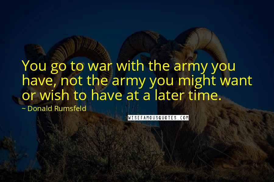 Donald Rumsfeld Quotes: You go to war with the army you have, not the army you might want or wish to have at a later time.