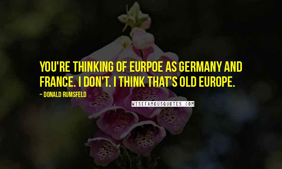 Donald Rumsfeld Quotes: You're thinking of Eurpoe as Germany and France. I don't. I think that's old Europe.