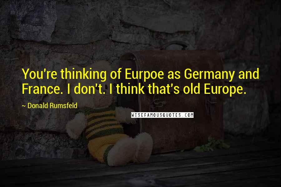 Donald Rumsfeld Quotes: You're thinking of Eurpoe as Germany and France. I don't. I think that's old Europe.