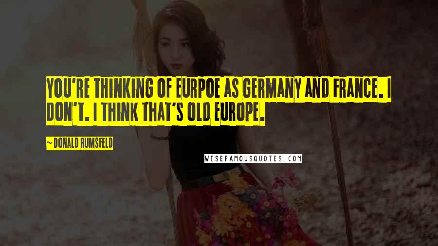 Donald Rumsfeld Quotes: You're thinking of Eurpoe as Germany and France. I don't. I think that's old Europe.