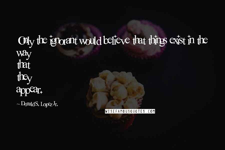 Donald S. Lopez Jr. Quotes: Only the ignorant would believe that things exist in the way that they appear.