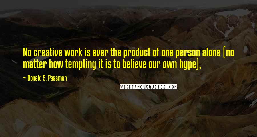 Donald S. Passman Quotes: No creative work is ever the product of one person alone (no matter how tempting it is to believe our own hype),