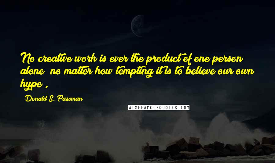 Donald S. Passman Quotes: No creative work is ever the product of one person alone (no matter how tempting it is to believe our own hype),