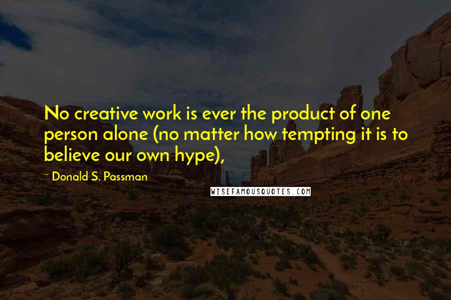 Donald S. Passman Quotes: No creative work is ever the product of one person alone (no matter how tempting it is to believe our own hype),