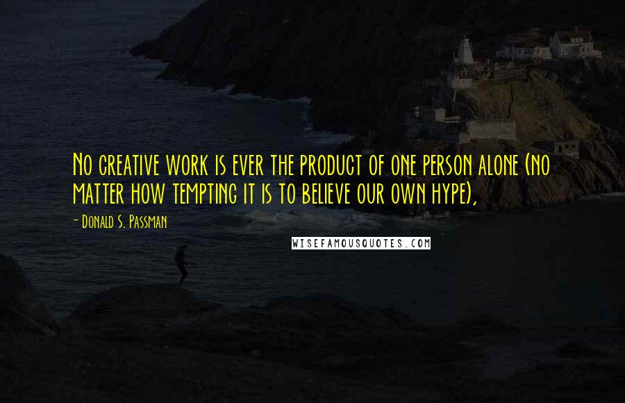 Donald S. Passman Quotes: No creative work is ever the product of one person alone (no matter how tempting it is to believe our own hype),