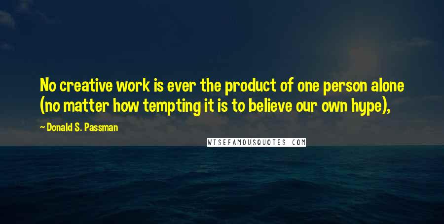 Donald S. Passman Quotes: No creative work is ever the product of one person alone (no matter how tempting it is to believe our own hype),