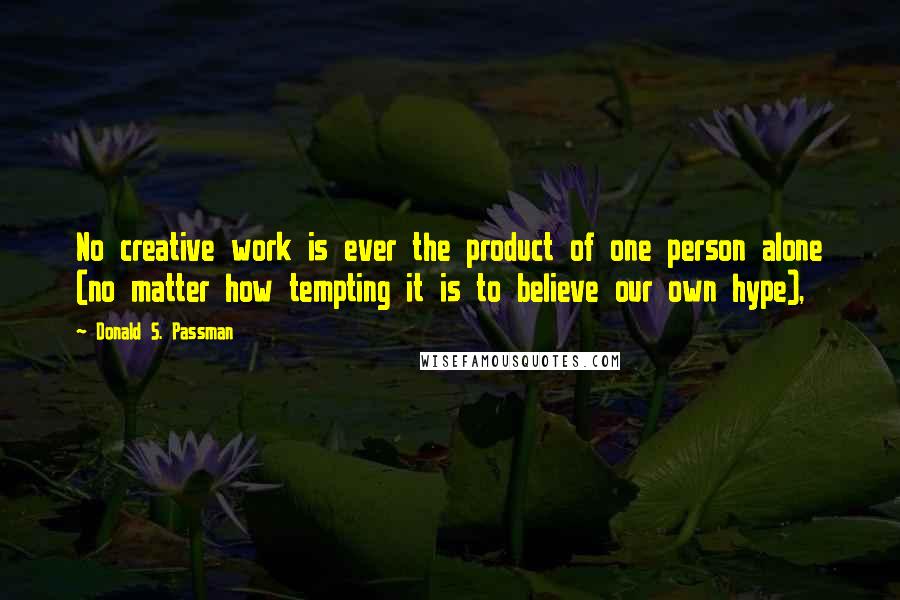 Donald S. Passman Quotes: No creative work is ever the product of one person alone (no matter how tempting it is to believe our own hype),