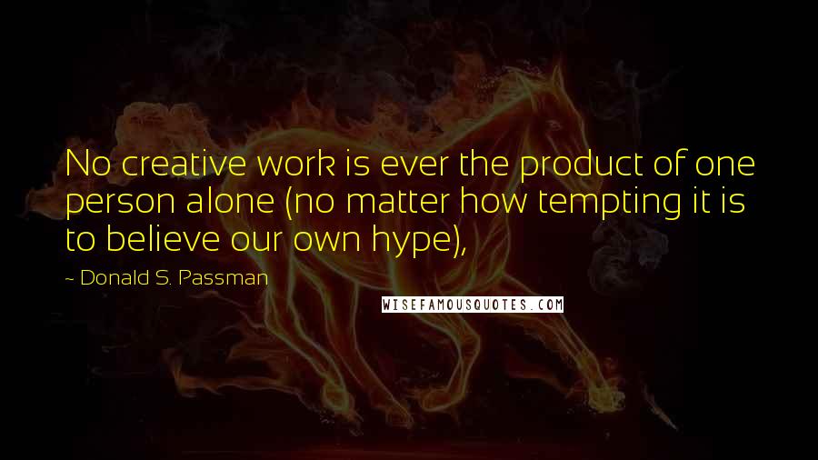 Donald S. Passman Quotes: No creative work is ever the product of one person alone (no matter how tempting it is to believe our own hype),