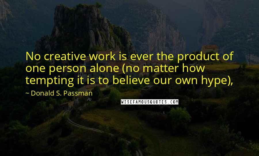 Donald S. Passman Quotes: No creative work is ever the product of one person alone (no matter how tempting it is to believe our own hype),