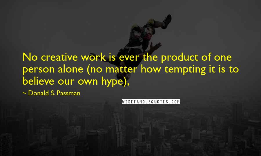 Donald S. Passman Quotes: No creative work is ever the product of one person alone (no matter how tempting it is to believe our own hype),