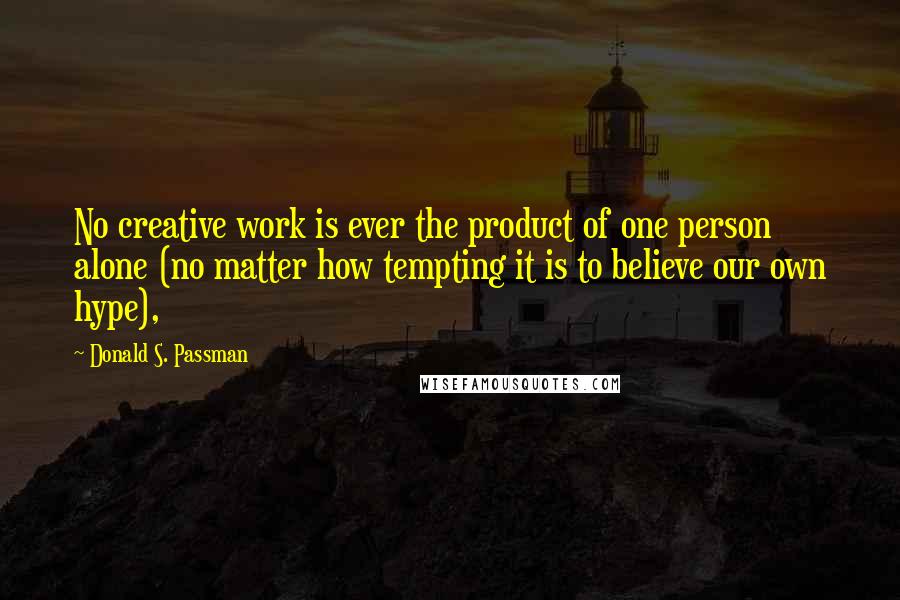 Donald S. Passman Quotes: No creative work is ever the product of one person alone (no matter how tempting it is to believe our own hype),