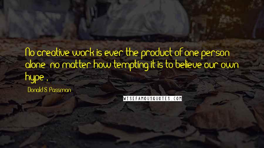 Donald S. Passman Quotes: No creative work is ever the product of one person alone (no matter how tempting it is to believe our own hype),