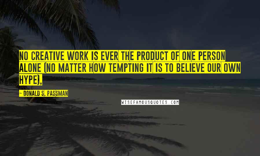 Donald S. Passman Quotes: No creative work is ever the product of one person alone (no matter how tempting it is to believe our own hype),