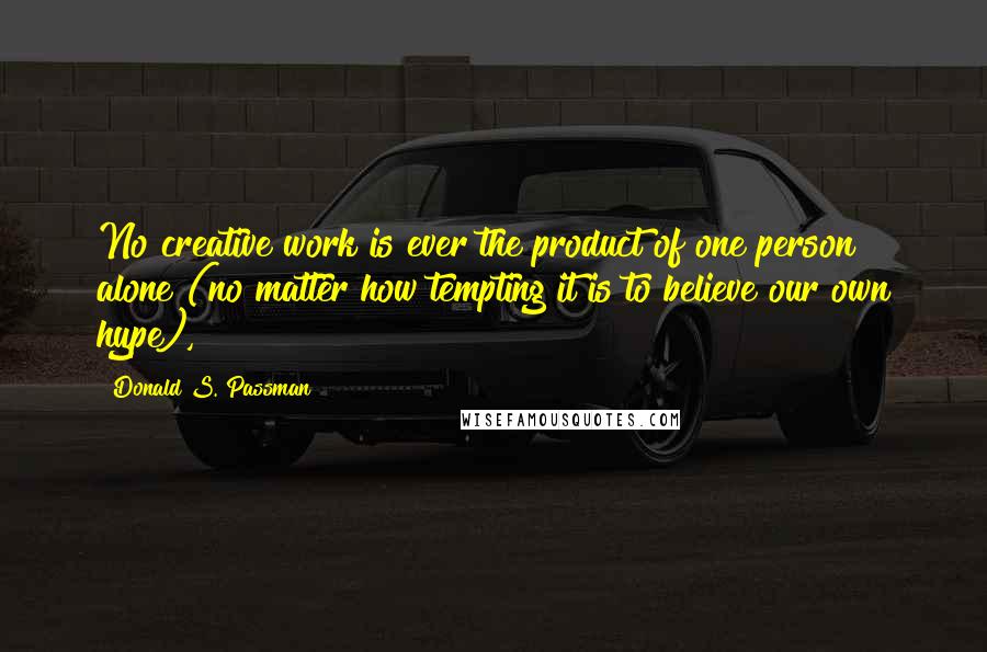 Donald S. Passman Quotes: No creative work is ever the product of one person alone (no matter how tempting it is to believe our own hype),