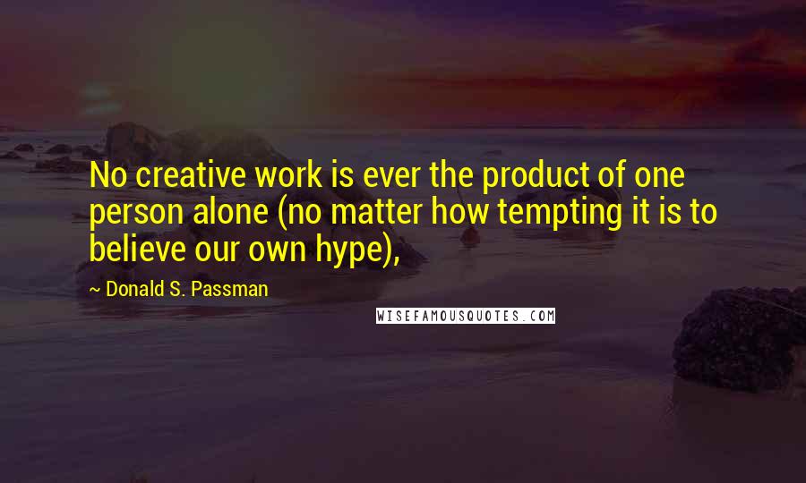 Donald S. Passman Quotes: No creative work is ever the product of one person alone (no matter how tempting it is to believe our own hype),