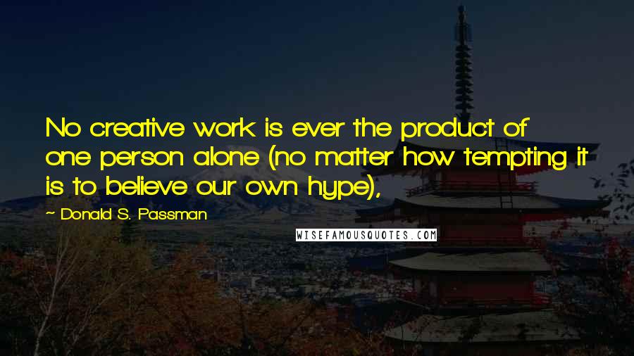 Donald S. Passman Quotes: No creative work is ever the product of one person alone (no matter how tempting it is to believe our own hype),