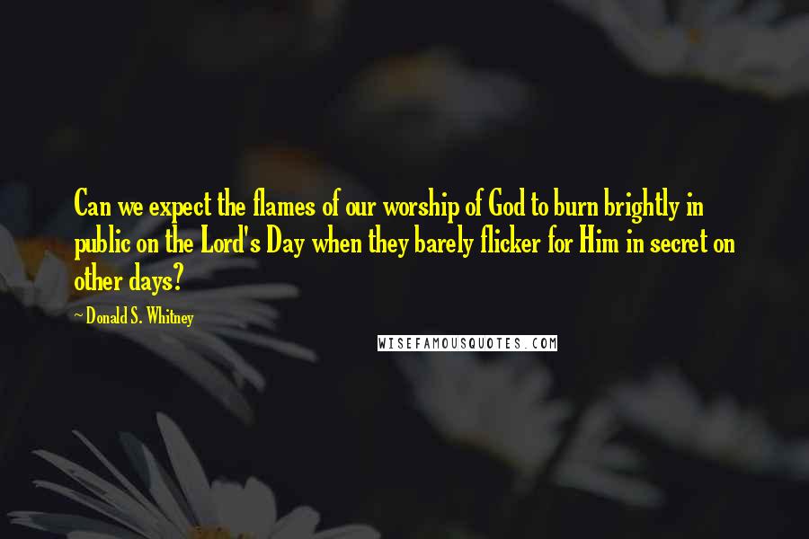 Donald S. Whitney Quotes: Can we expect the flames of our worship of God to burn brightly in public on the Lord's Day when they barely flicker for Him in secret on other days?
