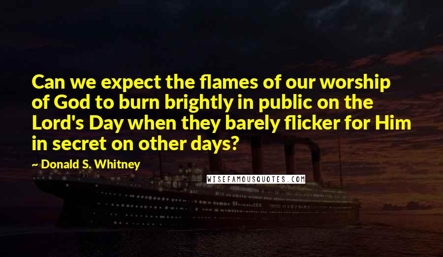 Donald S. Whitney Quotes: Can we expect the flames of our worship of God to burn brightly in public on the Lord's Day when they barely flicker for Him in secret on other days?