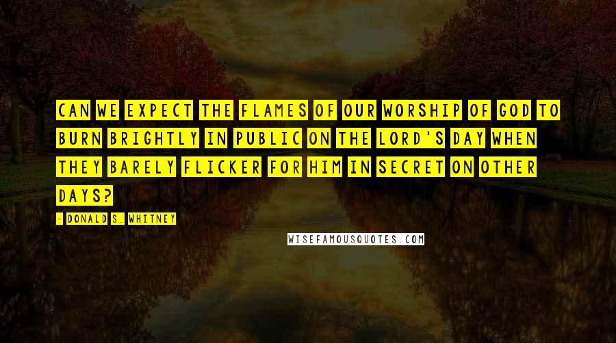 Donald S. Whitney Quotes: Can we expect the flames of our worship of God to burn brightly in public on the Lord's Day when they barely flicker for Him in secret on other days?