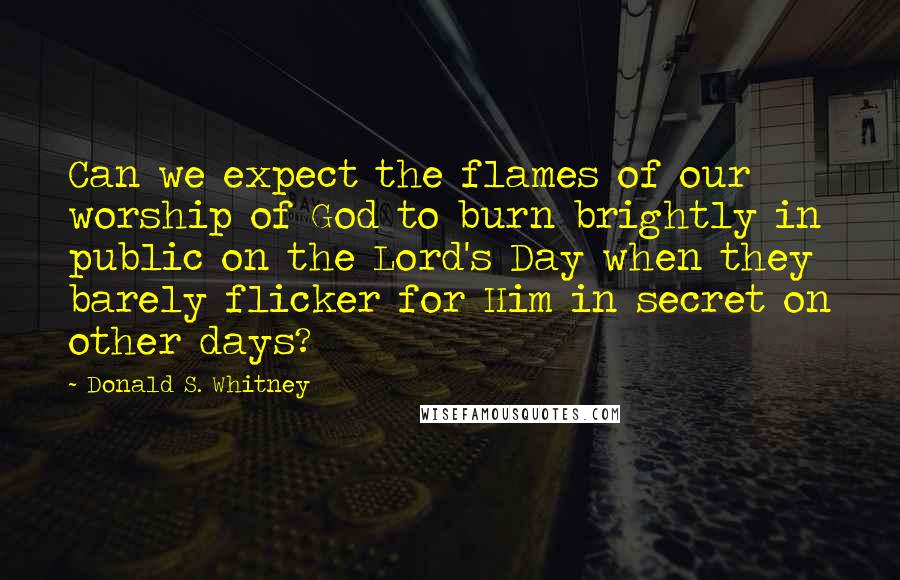 Donald S. Whitney Quotes: Can we expect the flames of our worship of God to burn brightly in public on the Lord's Day when they barely flicker for Him in secret on other days?