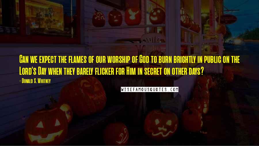 Donald S. Whitney Quotes: Can we expect the flames of our worship of God to burn brightly in public on the Lord's Day when they barely flicker for Him in secret on other days?
