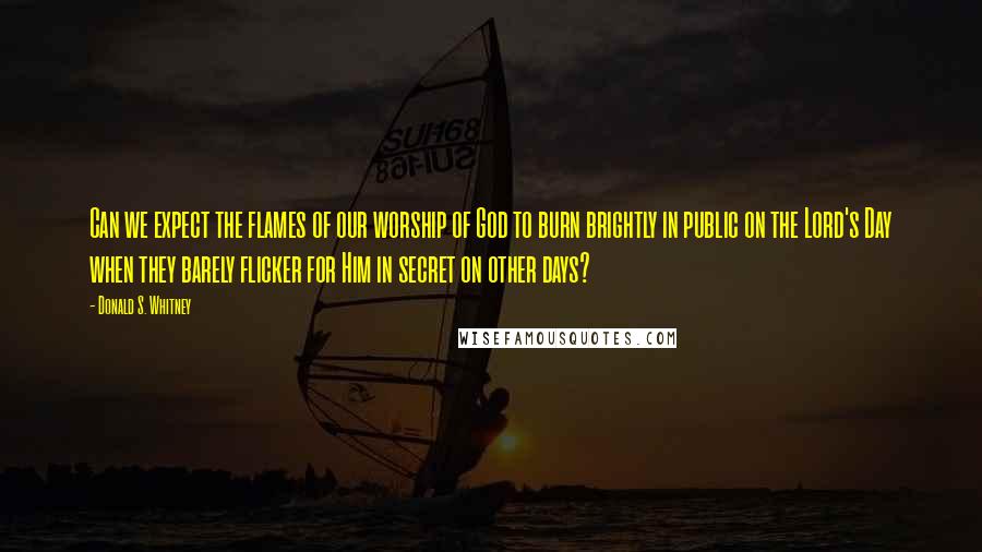 Donald S. Whitney Quotes: Can we expect the flames of our worship of God to burn brightly in public on the Lord's Day when they barely flicker for Him in secret on other days?