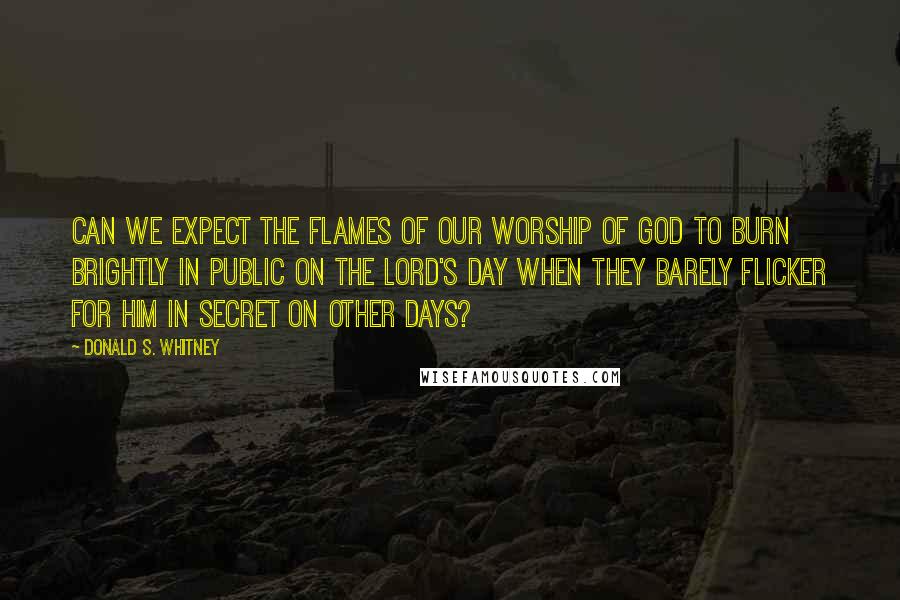 Donald S. Whitney Quotes: Can we expect the flames of our worship of God to burn brightly in public on the Lord's Day when they barely flicker for Him in secret on other days?