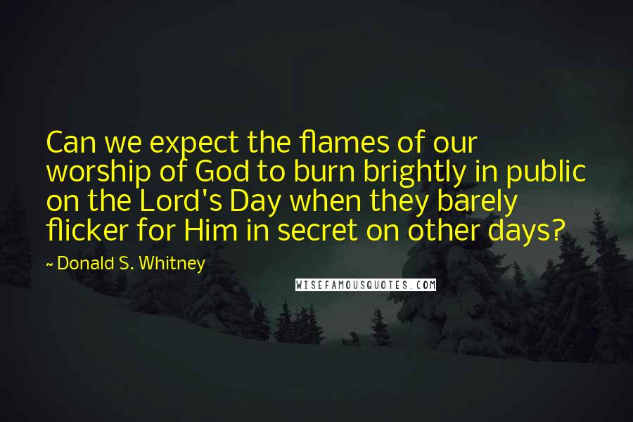 Donald S. Whitney Quotes: Can we expect the flames of our worship of God to burn brightly in public on the Lord's Day when they barely flicker for Him in secret on other days?