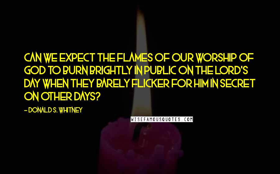Donald S. Whitney Quotes: Can we expect the flames of our worship of God to burn brightly in public on the Lord's Day when they barely flicker for Him in secret on other days?
