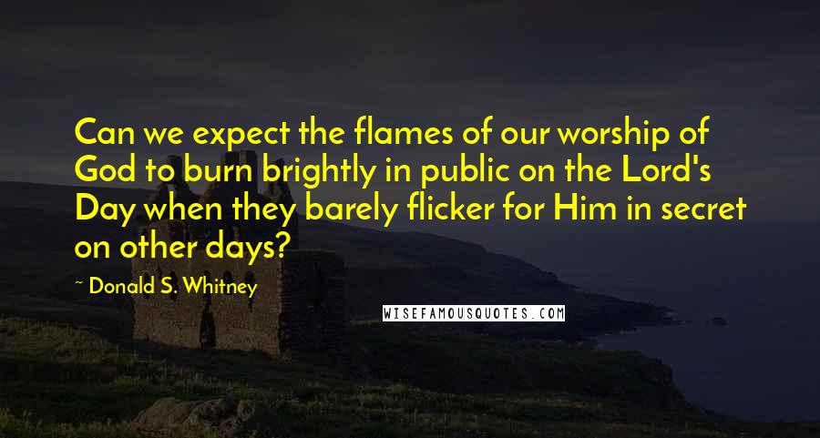 Donald S. Whitney Quotes: Can we expect the flames of our worship of God to burn brightly in public on the Lord's Day when they barely flicker for Him in secret on other days?