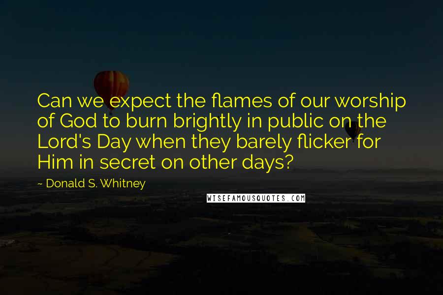 Donald S. Whitney Quotes: Can we expect the flames of our worship of God to burn brightly in public on the Lord's Day when they barely flicker for Him in secret on other days?