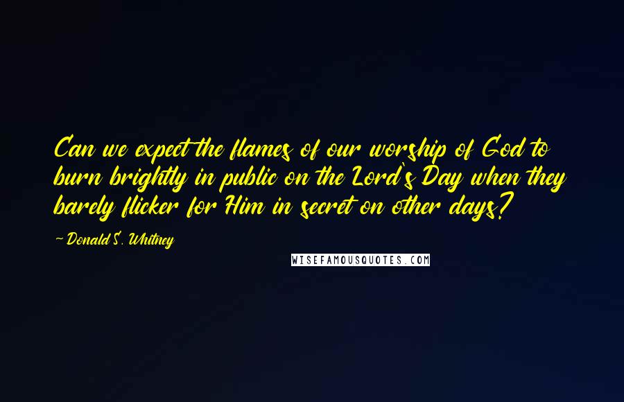 Donald S. Whitney Quotes: Can we expect the flames of our worship of God to burn brightly in public on the Lord's Day when they barely flicker for Him in secret on other days?
