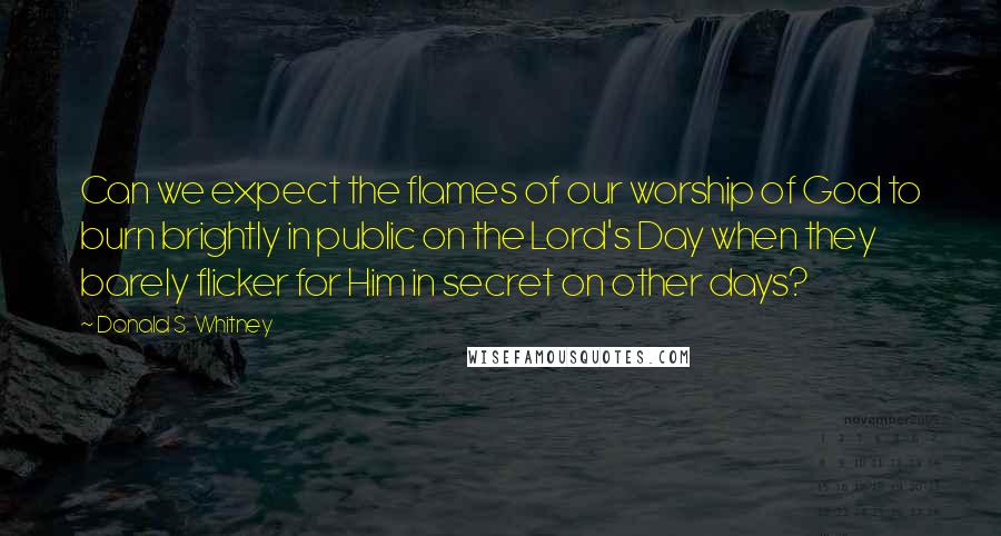 Donald S. Whitney Quotes: Can we expect the flames of our worship of God to burn brightly in public on the Lord's Day when they barely flicker for Him in secret on other days?