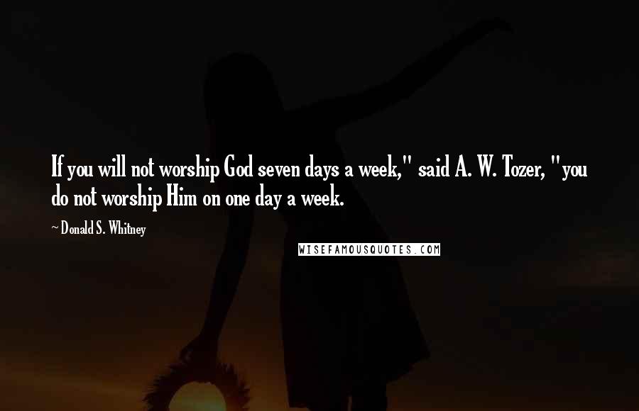 Donald S. Whitney Quotes: If you will not worship God seven days a week," said A. W. Tozer, "you do not worship Him on one day a week.