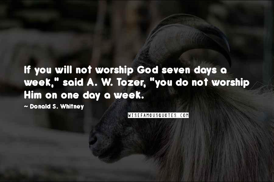 Donald S. Whitney Quotes: If you will not worship God seven days a week," said A. W. Tozer, "you do not worship Him on one day a week.