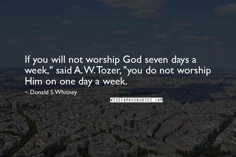 Donald S. Whitney Quotes: If you will not worship God seven days a week," said A. W. Tozer, "you do not worship Him on one day a week.