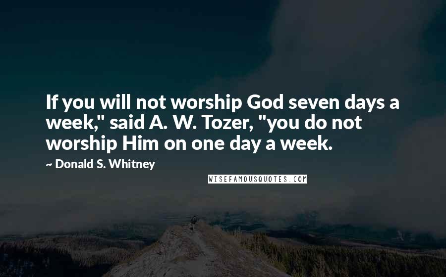 Donald S. Whitney Quotes: If you will not worship God seven days a week," said A. W. Tozer, "you do not worship Him on one day a week.