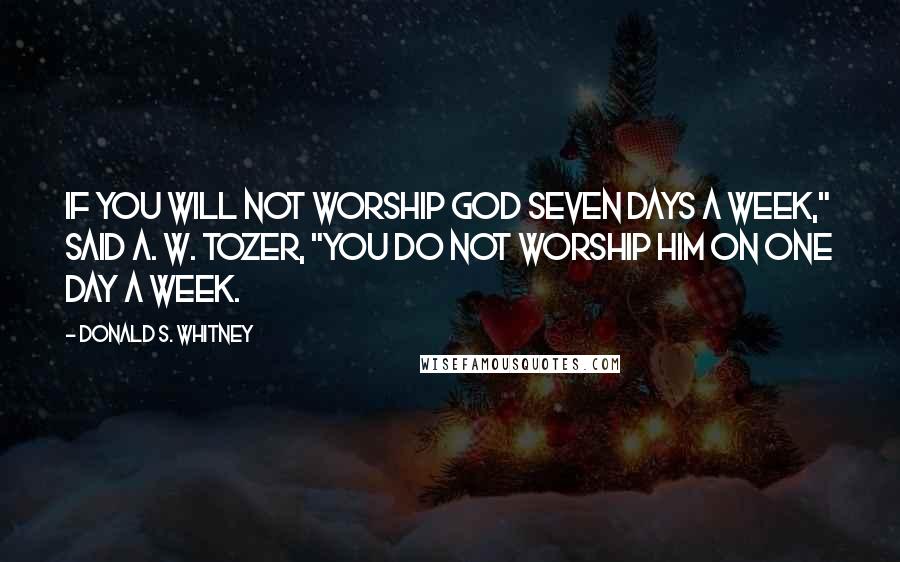 Donald S. Whitney Quotes: If you will not worship God seven days a week," said A. W. Tozer, "you do not worship Him on one day a week.