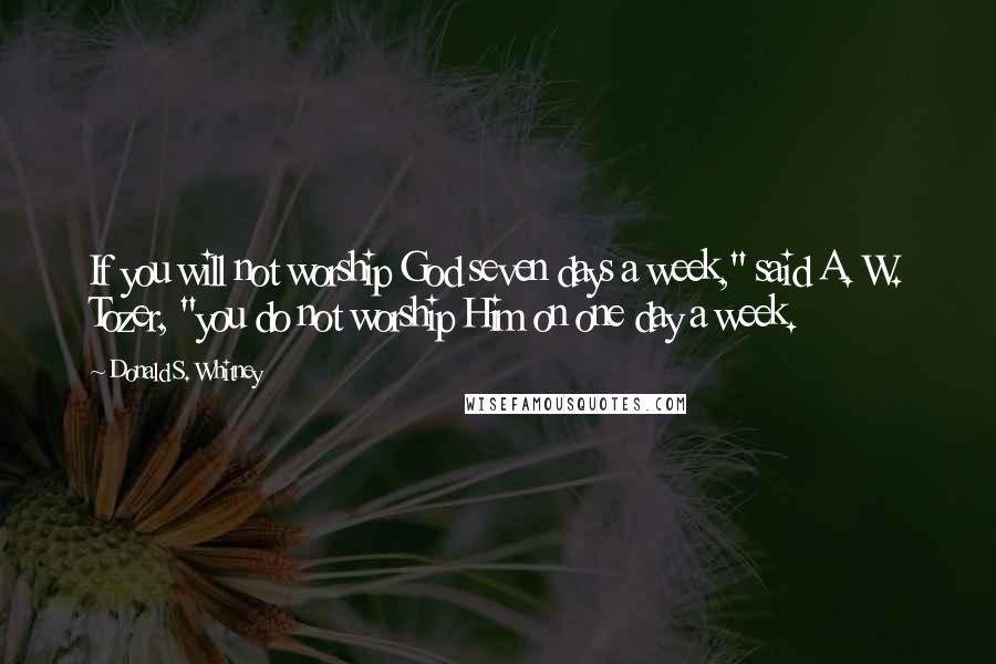 Donald S. Whitney Quotes: If you will not worship God seven days a week," said A. W. Tozer, "you do not worship Him on one day a week.