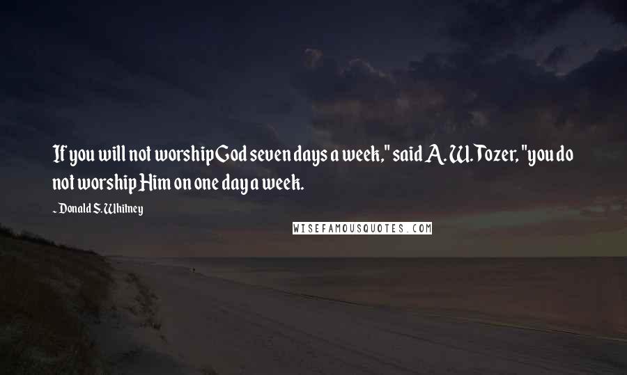 Donald S. Whitney Quotes: If you will not worship God seven days a week," said A. W. Tozer, "you do not worship Him on one day a week.