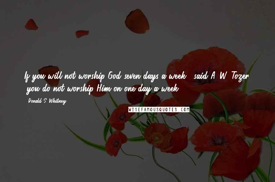 Donald S. Whitney Quotes: If you will not worship God seven days a week," said A. W. Tozer, "you do not worship Him on one day a week.