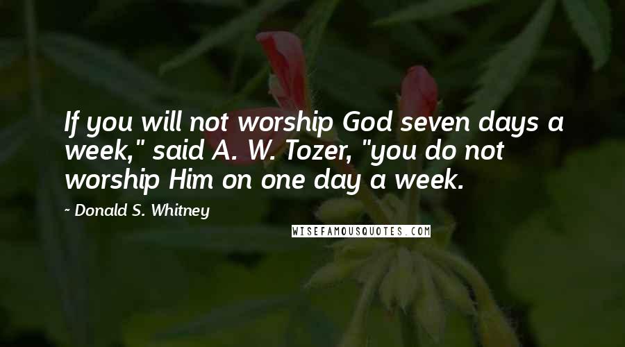 Donald S. Whitney Quotes: If you will not worship God seven days a week," said A. W. Tozer, "you do not worship Him on one day a week.