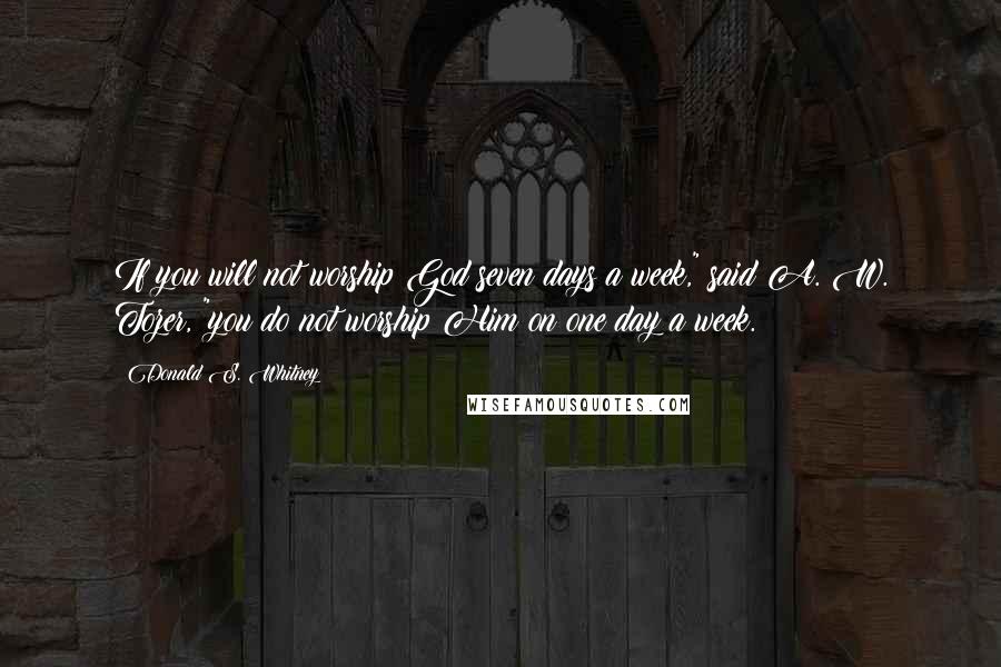 Donald S. Whitney Quotes: If you will not worship God seven days a week," said A. W. Tozer, "you do not worship Him on one day a week.