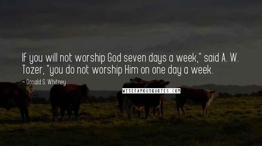 Donald S. Whitney Quotes: If you will not worship God seven days a week," said A. W. Tozer, "you do not worship Him on one day a week.