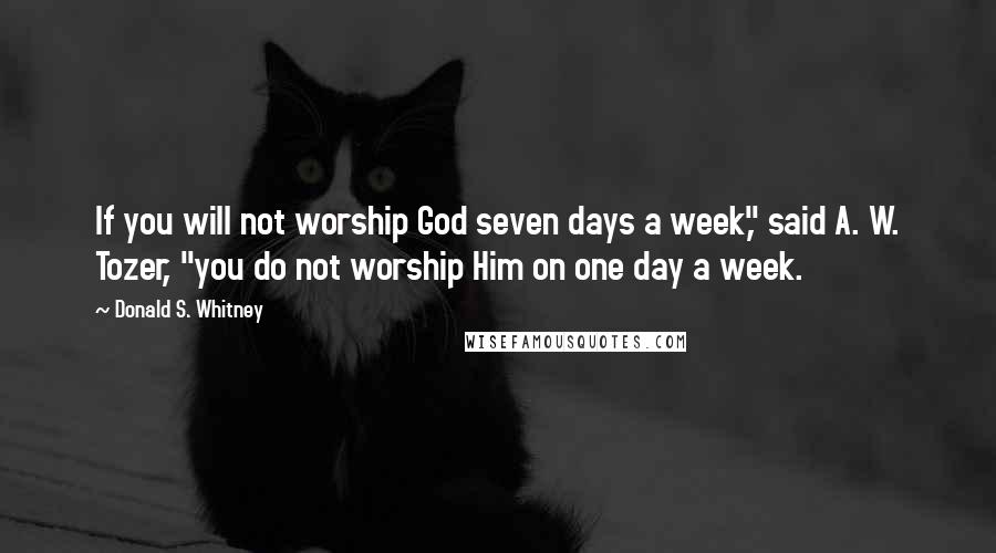 Donald S. Whitney Quotes: If you will not worship God seven days a week," said A. W. Tozer, "you do not worship Him on one day a week.